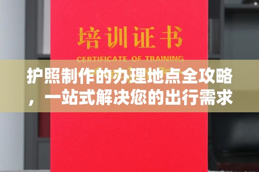 通河护照制作的办理地点全攻略，一站式解决您的出行需求